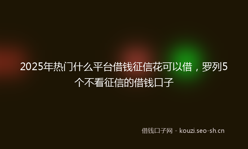 2025年热门什么平台借钱征信花可以借，罗列5个不看征信的借钱口子