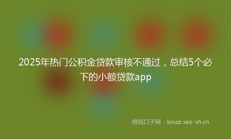2025年热门公积金贷款审核不通过，总结5个必下的小额贷款app