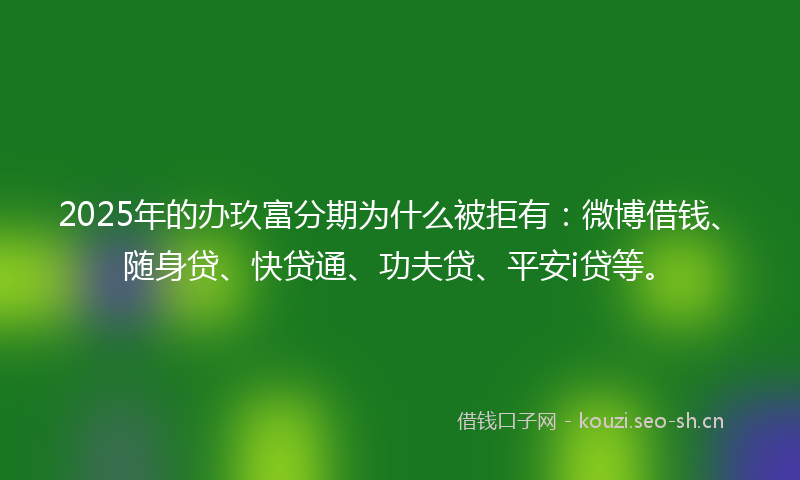 2025年的办玖富分期为什么被拒有：微博借钱、随身贷、快贷通、功夫贷、平安i贷等。