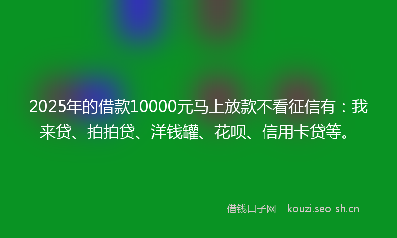 2025年的借款10000元马上放款不看征信有：我来贷、拍拍贷、洋钱罐、花呗、信用卡贷等。