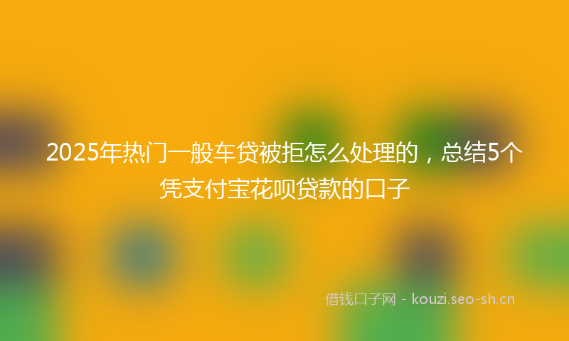 2025年热门一般车贷被拒怎么处理的，总结5个凭支付宝花呗贷款的口子