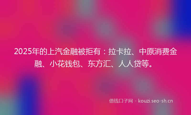 2025年的上汽金融被拒有：拉卡拉、中原消费金融、小花钱包、东方汇、人人贷等。