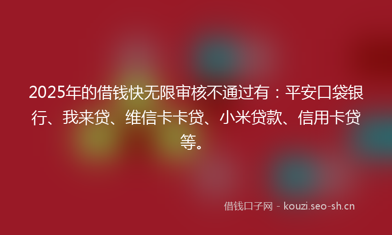 2025年的借钱快无限审核不通过有：平安口袋银行、我来贷、维信卡卡贷、小米贷款、信用卡贷等。