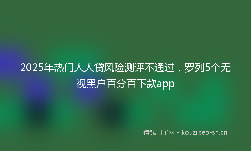 2025年热门人人贷风险测评不通过，罗列5个无视黑户百分百下款app