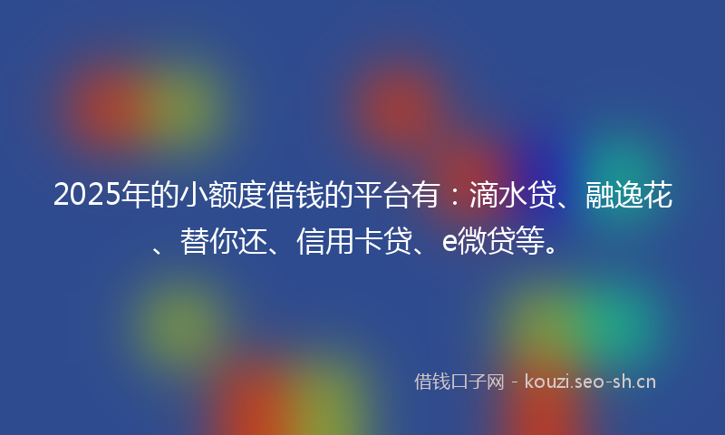 2025年的小额度借钱的平台有：滴水贷、融逸花、替你还、信用卡贷、e微贷等。