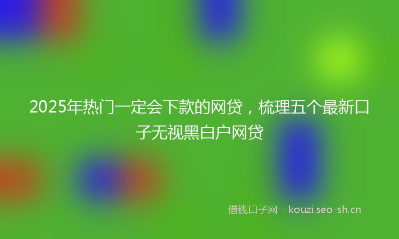 2025年热门一定会下款的网贷，梳理五个最新口子无视黑白户网贷
