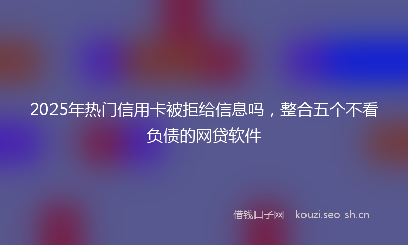 2025年热门信用卡被拒给信息吗，整合五个不看负债的网贷软件