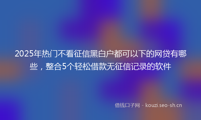 2025年热门不看征信黑白户都可以下的网贷有哪些，整合5个轻松借款无征信记录的软件