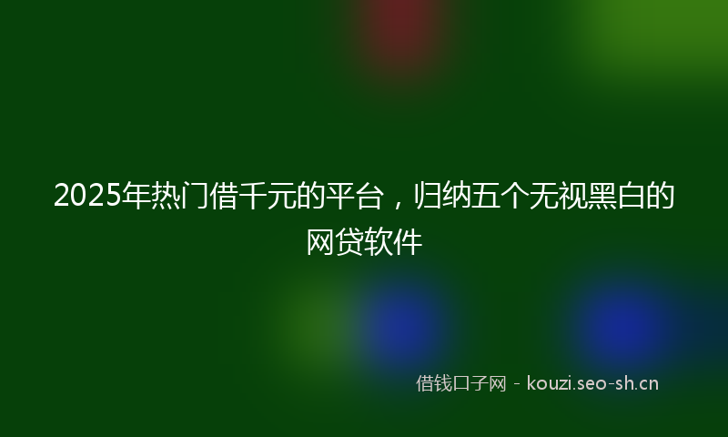 2025年热门借千元的平台，归纳五个无视黑白的网贷软件