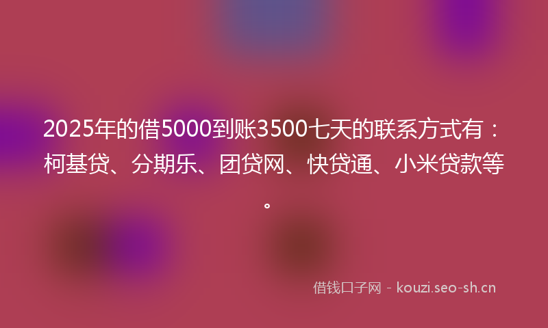 2025年的借5000到账3500七天的联系方式有：柯基贷、分期乐、团贷网、快贷通、小米贷款等。