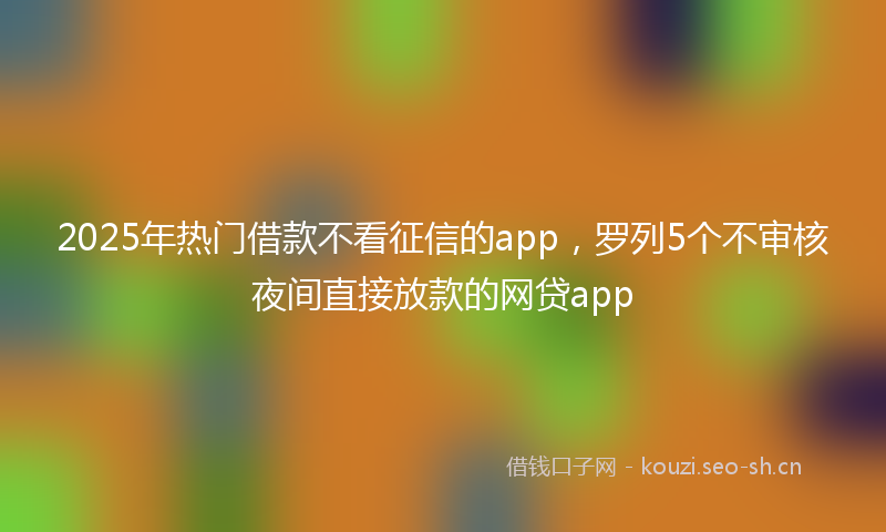 2025年热门借款不看征信的app，罗列5个不审核夜间直接放款的网贷app
