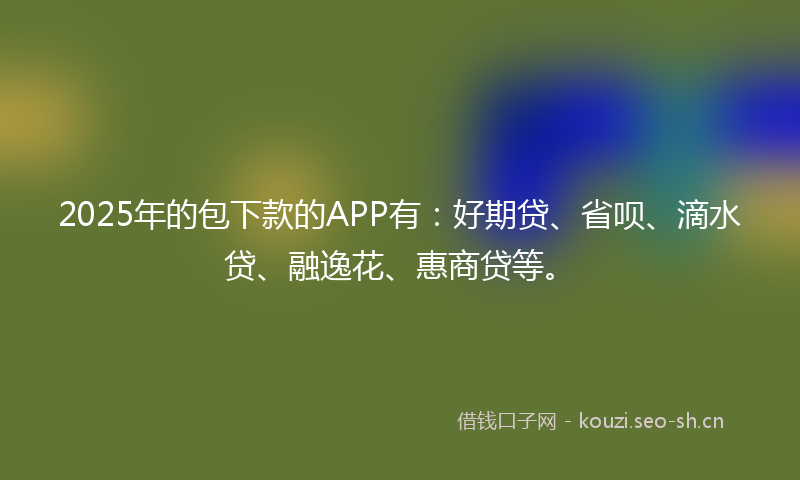 2025年的包下款的APP有：好期贷、省呗、滴水贷、融逸花、惠商贷等。