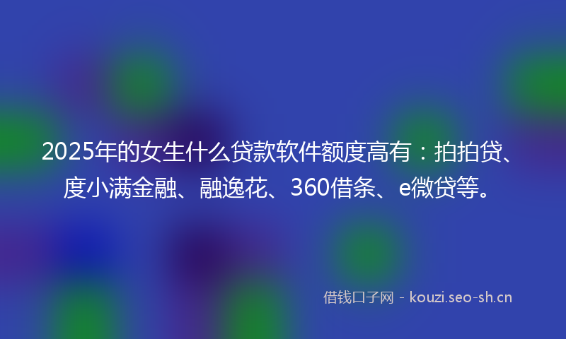 2025年的女生什么贷款软件额度高有：拍拍贷、度小满金融、融逸花、360借条、e微贷等。