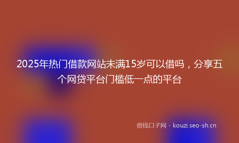 2025年热门借款网站未满15岁可以借吗，分享五个网贷平台门槛低一点的平台