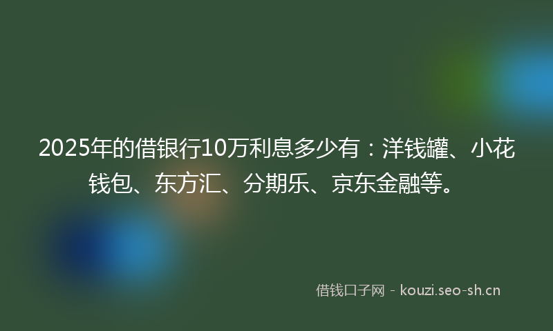 2025年的借银行10万利息多少有：洋钱罐、小花钱包、东方汇、分期乐、京东金融等。