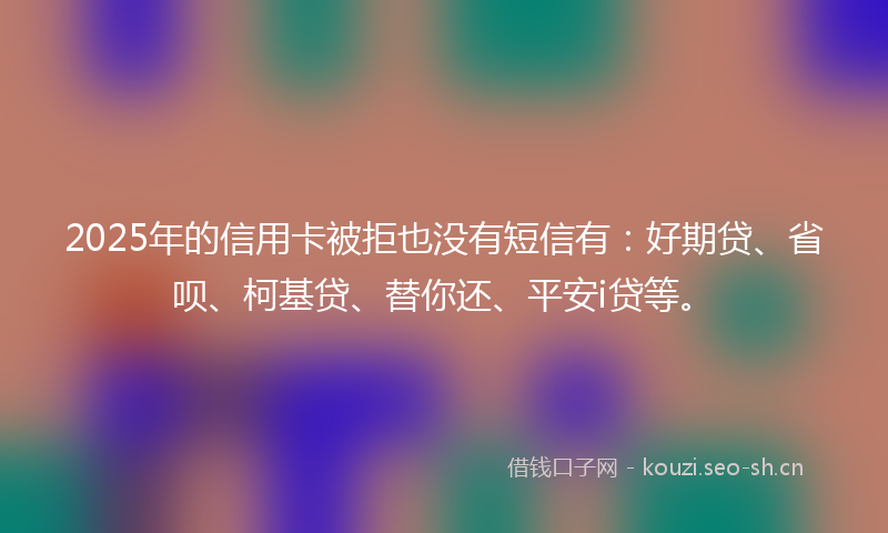 2025年的信用卡被拒也没有短信有：好期贷、省呗、柯基贷、替你还、平安i贷等。