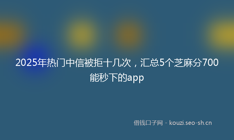 2025年热门中信被拒十几次，汇总5个芝麻分700能秒下的app