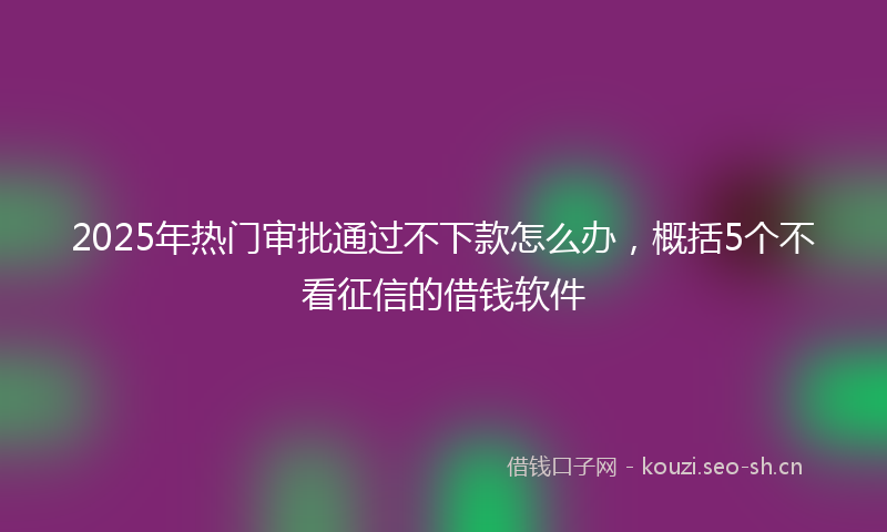 2025年热门审批通过不下款怎么办，概括5个不看征信的借钱软件