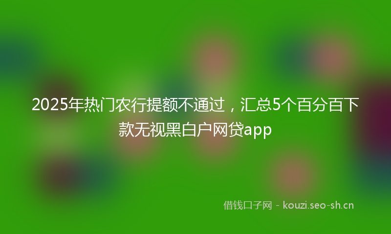 2025年热门农行提额不通过，汇总5个百分百下款无视黑白户网贷app