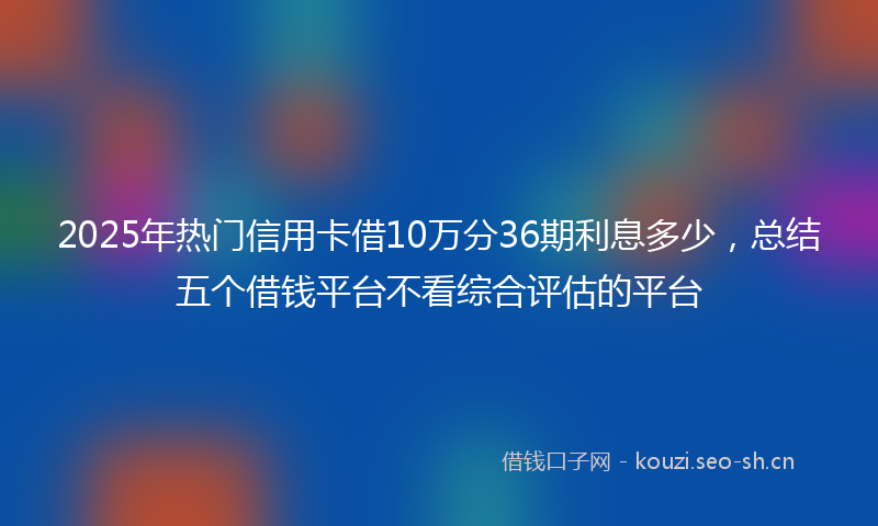 2025年热门信用卡借10万分36期利息多少，总结五个借钱平台不看综合评估的平台