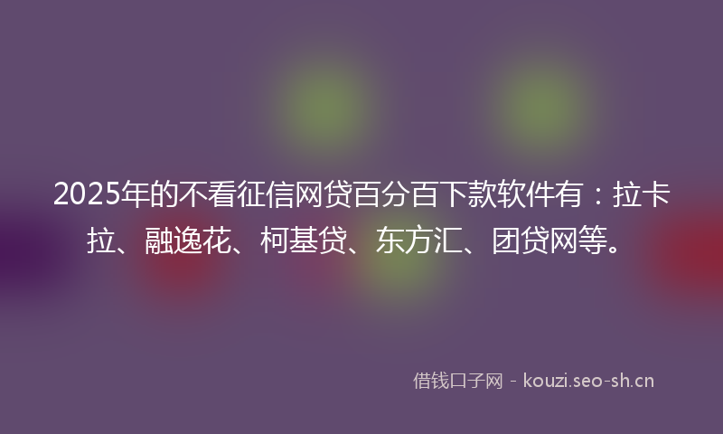 2025年的不看征信网贷百分百下款软件有：拉卡拉、融逸花、柯基贷、东方汇、团贷网等。