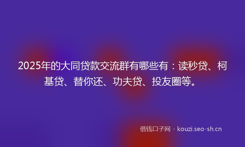 2025年的大同贷款交流群有哪些有：读秒贷、柯基贷、替你还、功夫贷、投友圈等。