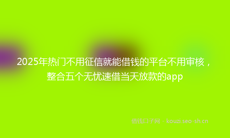 2025年热门不用征信就能借钱的平台不用审核，整合五个无忧速借当天放款的app