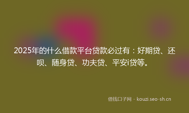 2025年的什么借款平台贷款必过有：好期贷、还呗、随身贷、功夫贷、平安i贷等。