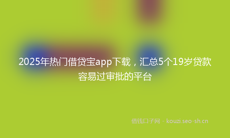 2025年热门借贷宝app下载，汇总5个19岁贷款容易过审批的平台