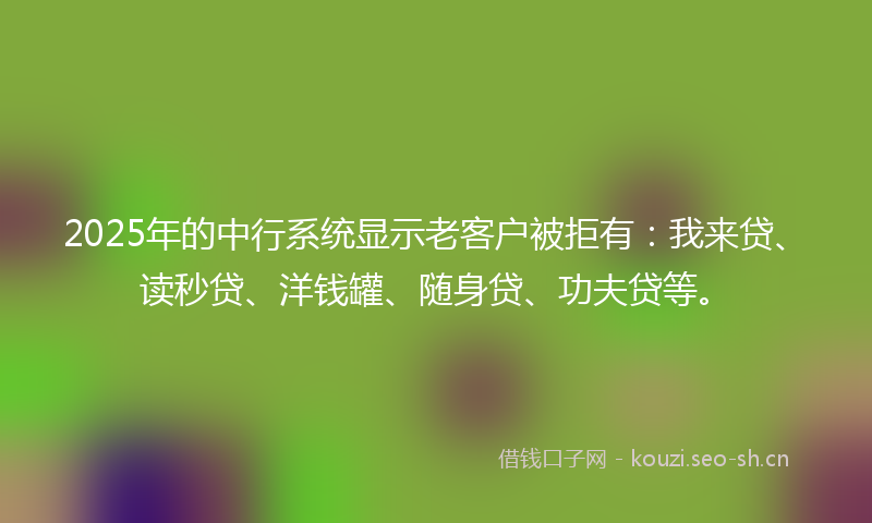 2025年的中行系统显示老客户被拒有：我来贷、读秒贷、洋钱罐、随身贷、功夫贷等。