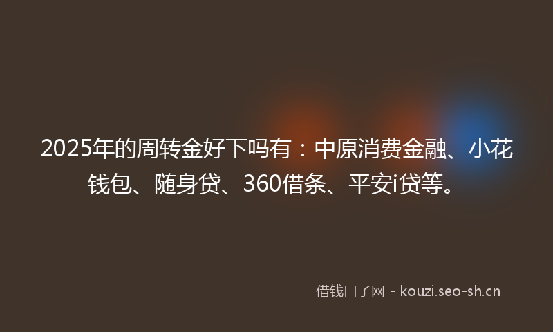 2025年的周转金好下吗有：中原消费金融、小花钱包、随身贷、360借条、平安i贷等。