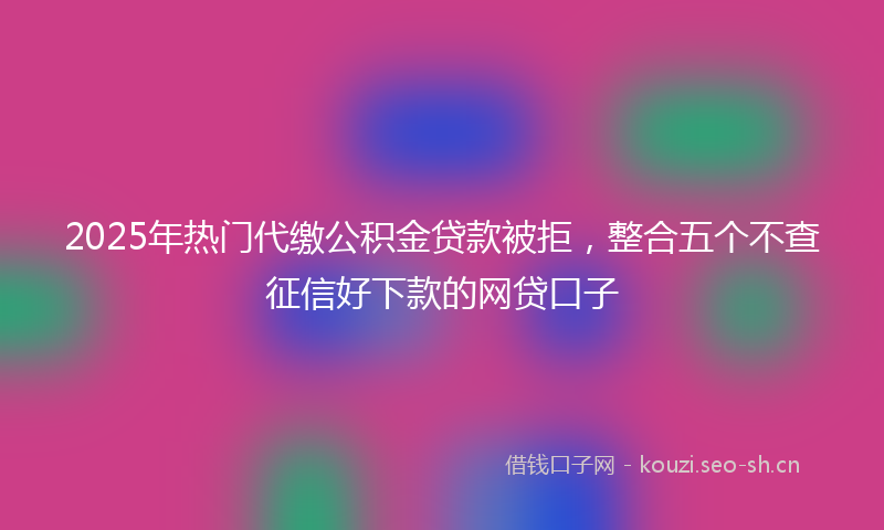 2025年热门代缴公积金贷款被拒，整合五个不查征信好下款的网贷口子