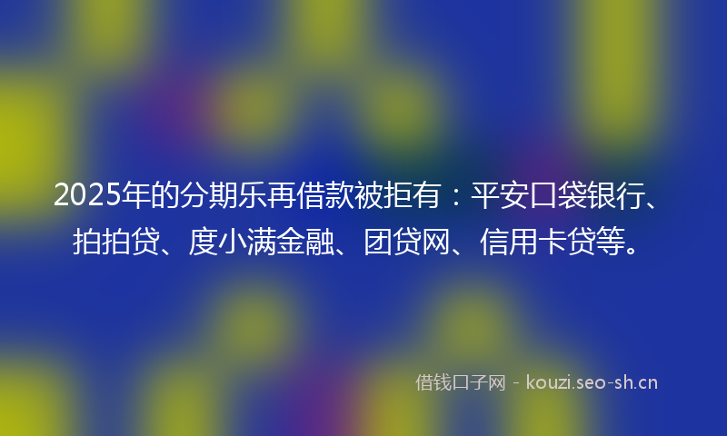 2025年的分期乐再借款被拒有：平安口袋银行、拍拍贷、度小满金融、团贷网、信用卡贷等。