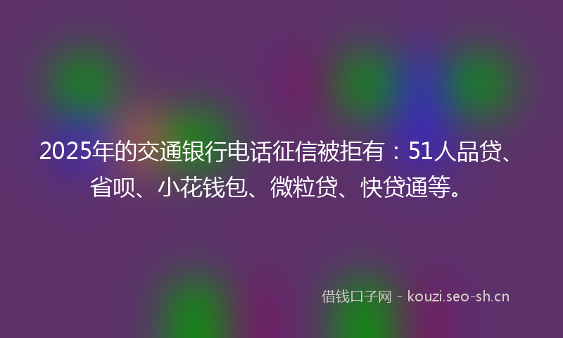 2025年的交通银行电话征信被拒有：51人品贷、省呗、小花钱包、微粒贷、快贷通等。