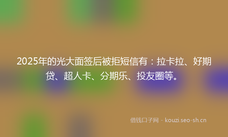 2025年的光大面签后被拒短信有：拉卡拉、好期贷、超人卡、分期乐、投友圈等。