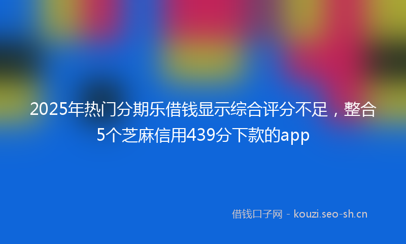 2025年热门分期乐借钱显示综合评分不足，整合5个芝麻信用439分下款的app