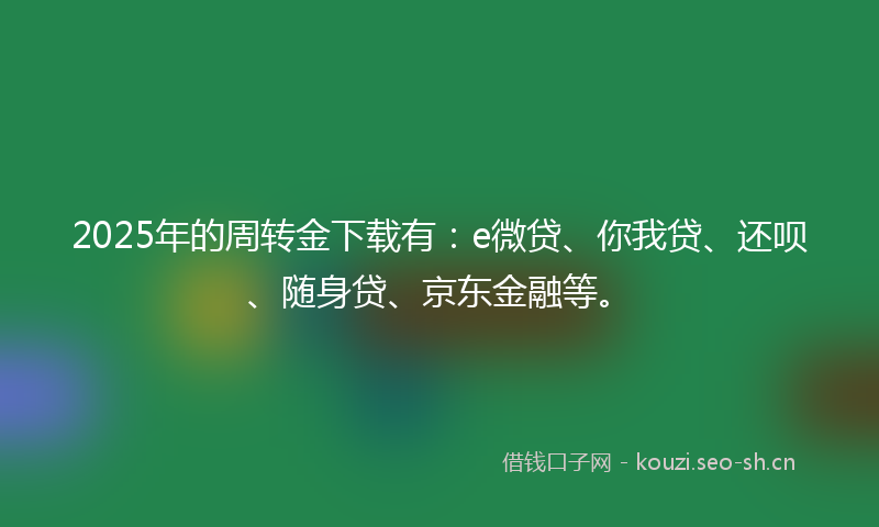 2025年的周转金下载有：e微贷、你我贷、还呗、随身贷、京东金融等。