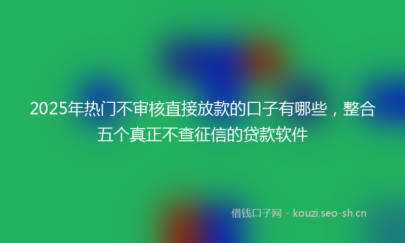 2025年热门不审核直接放款的口子有哪些，整合五个真正不查征信的贷款软件