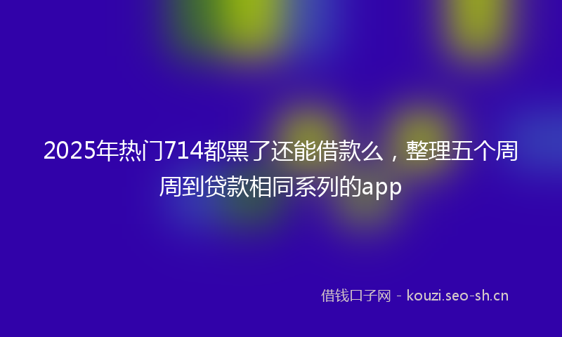 2025年热门714都黑了还能借款么，整理五个周周到贷款相同系列的app