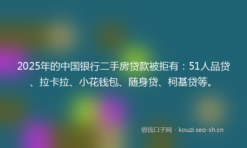 2025年的中国银行二手房贷款被拒有：51人品贷、拉卡拉、小花钱包、随身贷、柯基贷等。