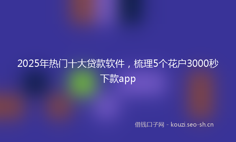 2025年热门十大贷款软件，梳理5个花户3000秒下款app