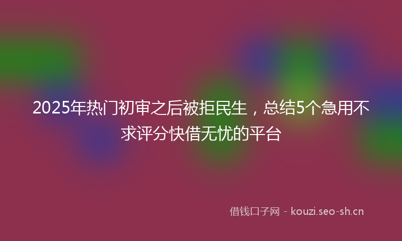 2025年热门初审之后被拒民生，总结5个急用不求评分快借无忧的平台