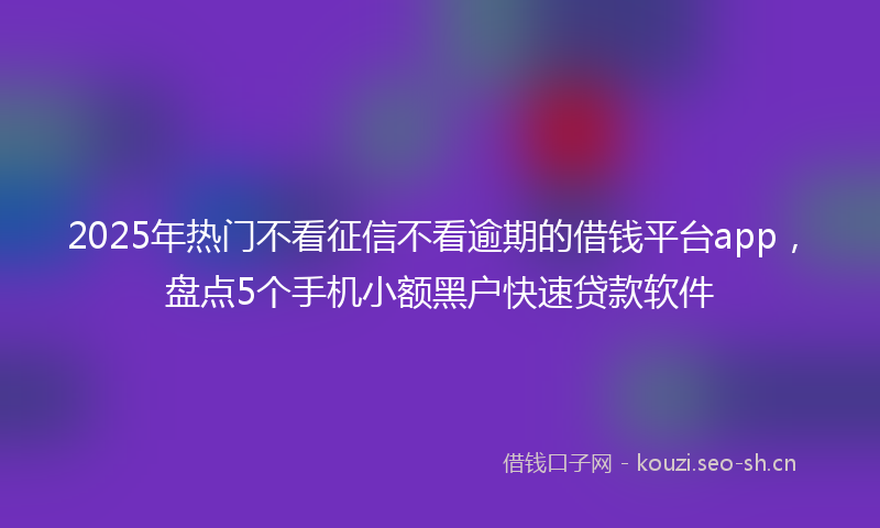 2025年热门不看征信不看逾期的借钱平台app，盘点5个手机小额黑户快速贷款软件