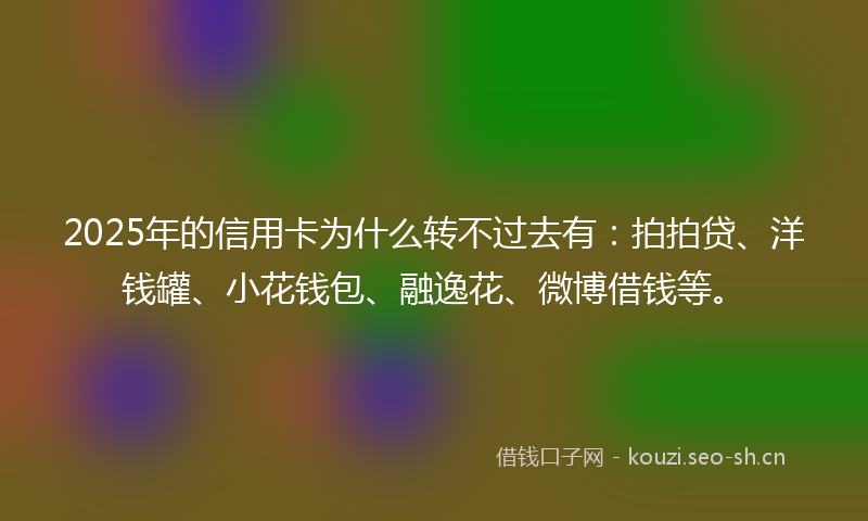 2025年的信用卡为什么转不过去有：拍拍贷、洋钱罐、小花钱包、融逸花、微博借钱等。