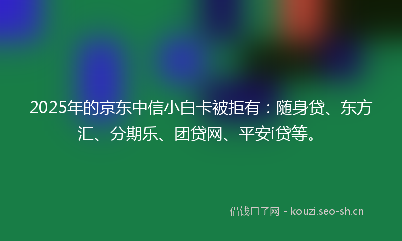 2025年的京东中信小白卡被拒有：随身贷、东方汇、分期乐、团贷网、平安i贷等。