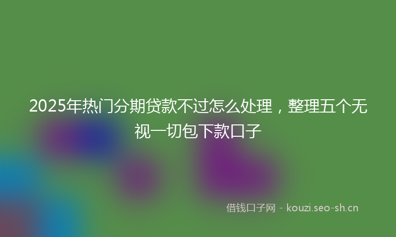2025年热门分期贷款不过怎么处理，整理五个无视一切包下款口子