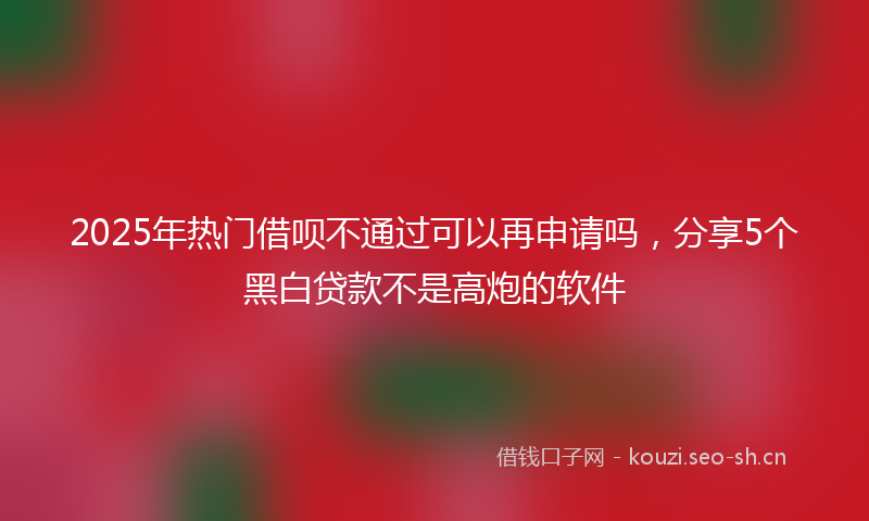 2025年热门借呗不通过可以再申请吗，分享5个黑白贷款不是高炮的软件