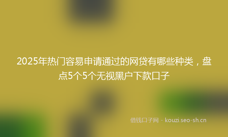 2025年热门容易申请通过的网贷有哪些种类，盘点5个5个无视黑户下款口子