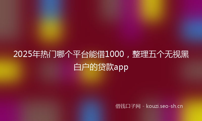 2025年热门哪个平台能借1000，整理五个无视黑白户的贷款app