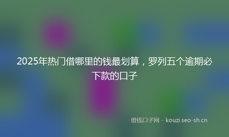2025年热门借哪里的钱最划算，罗列五个逾期必下款的口子